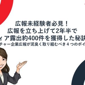 広報未経験者必見!広報を立ち上げて2年半でメディア露出約400件を獲得した秘訣とは ~ベンチャー企業広報が泥臭く取り組むべき4つのポイント~